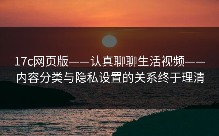 17c网页版——认真聊聊生活视频——内容分类与隐私设置的关系终于理清