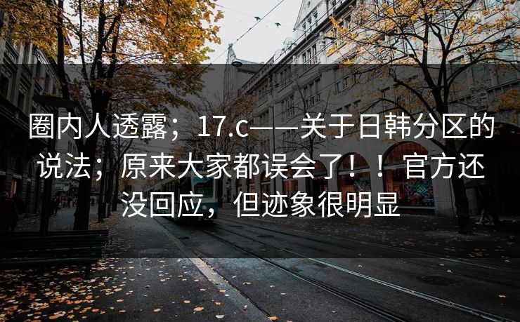 圈内人透露；17.c——关于日韩分区的说法；原来大家都误会了！！官方还没回应，但迹象很明显