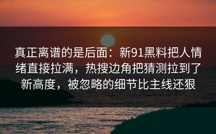 真正离谱的是后面：新91黑料把人情绪直接拉满，热搜边角把猜测拉到了新高度，被忽略的细节比主线还狠
