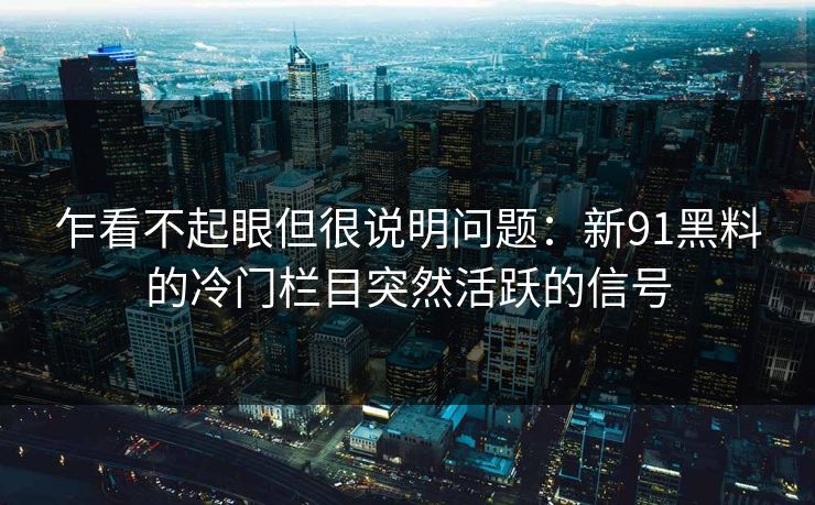 乍看不起眼但很说明问题：新91黑料的冷门栏目突然活跃的信号