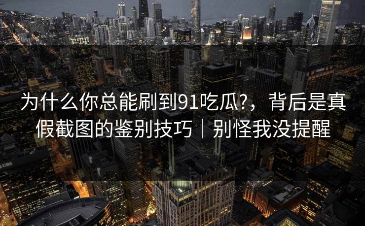 为什么你总能刷到91吃瓜?，背后是真假截图的鉴别技巧｜别怪我没提醒