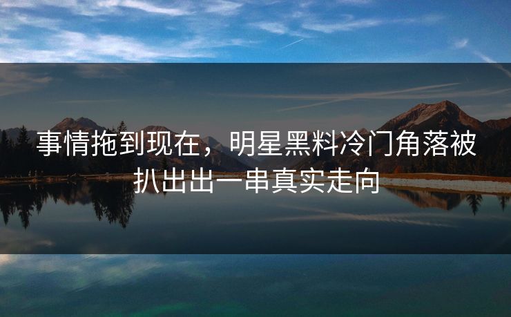 事情拖到现在，明星黑料冷门角落被扒出出一串真实走向