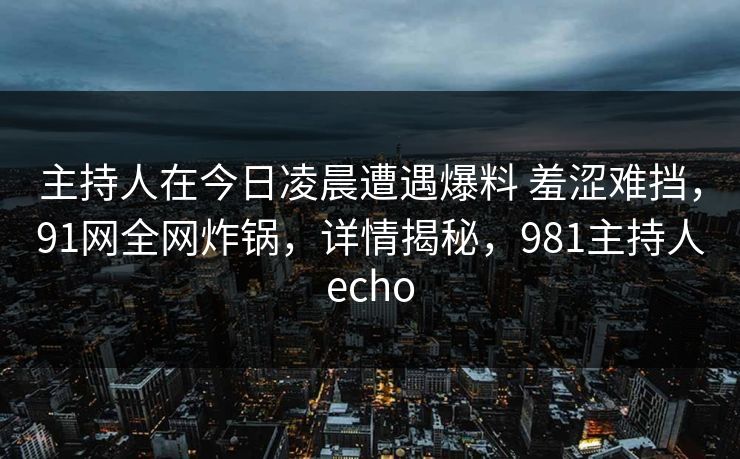 主持人在今日凌晨遭遇爆料 羞涩难挡，91网全网炸锅，详情揭秘，981主持人echo