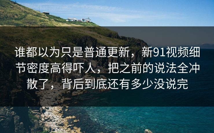 谁都以为只是普通更新，新91视频细节密度高得吓人，把之前的说法全冲散了，背后到底还有多少没说完