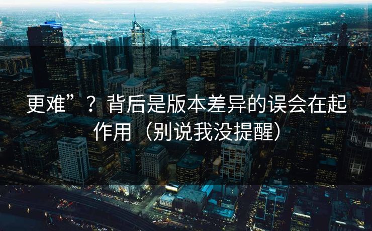 更难”？背后是版本差异的误会在起作用（别说我没提醒）