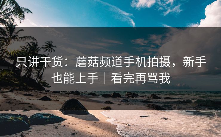 只讲干货：蘑菇频道手机拍摄，新手也能上手｜看完再骂我