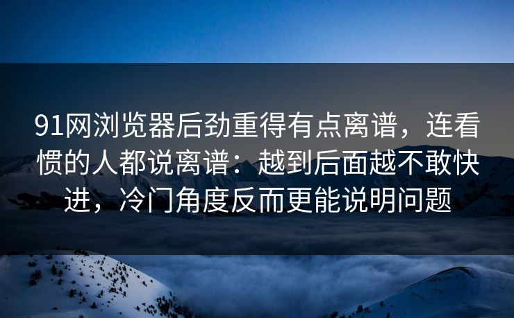 91网浏览器后劲重得有点离谱，连看惯的人都说离谱：越到后面越不敢快进，冷门角度反而更能说明问题
