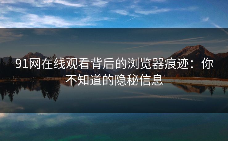 91网在线观看背后的浏览器痕迹：你不知道的隐秘信息