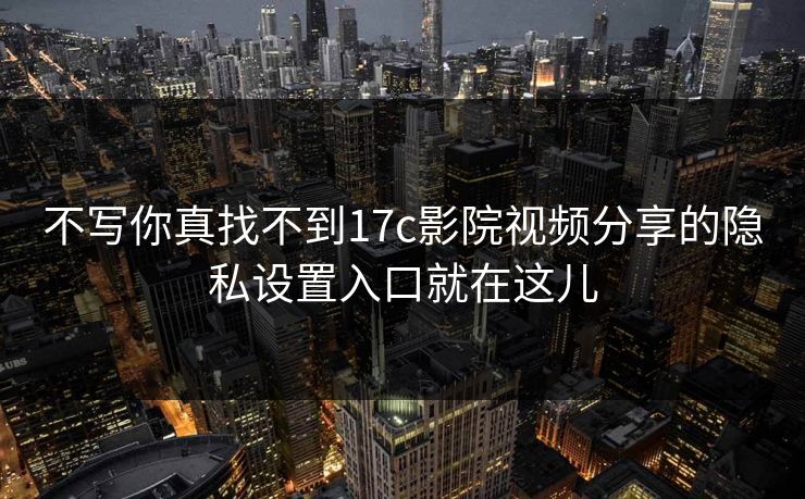 不写你真找不到17c影院视频分享的隐私设置入口就在这儿