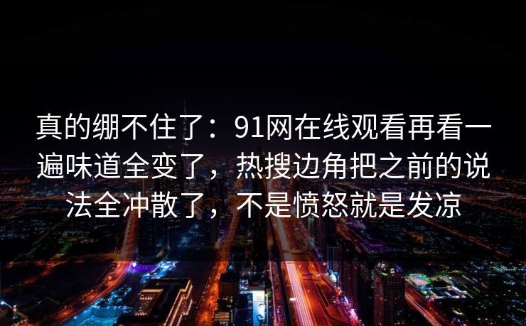 真的绷不住了：91网在线观看再看一遍味道全变了，热搜边角把之前的说法全冲散了，不是愤怒就是发凉