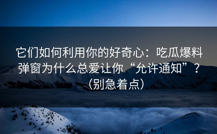 它们如何利用你的好奇心：吃瓜爆料弹窗为什么总爱让你“允许通知”？（别急着点）