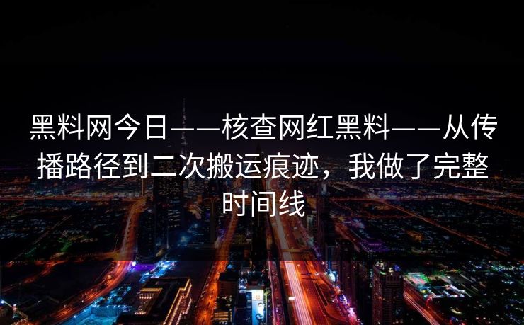黑料网今日——核查网红黑料——从传播路径到二次搬运痕迹，我做了完整时间线