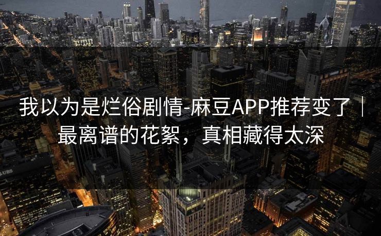 我以为是烂俗剧情-麻豆APP推荐变了｜最离谱的花絮，真相藏得太深