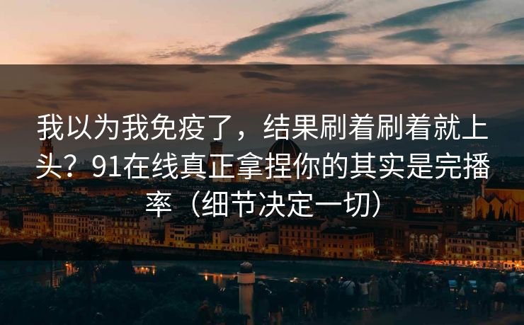 我以为我免疫了，结果刷着刷着就上头？91在线真正拿捏你的其实是完播率（细节决定一切）