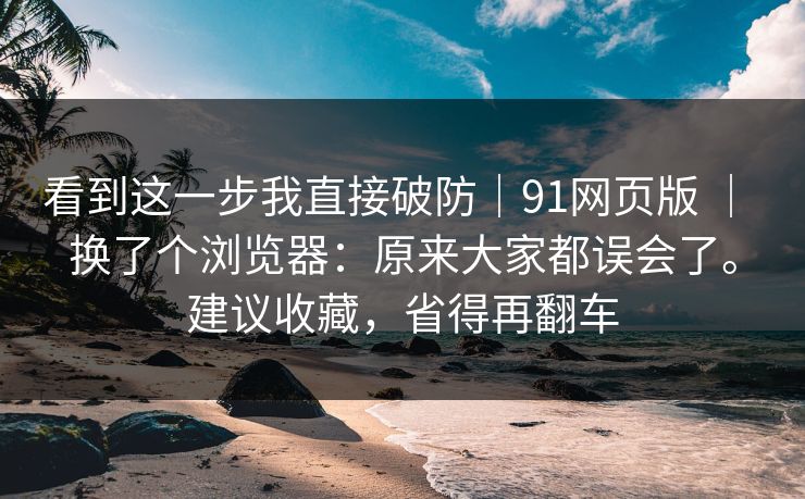 看到这一步我直接破防｜91网页版 ｜ 换了个浏览器：原来大家都误会了。建议收藏，省得再翻车