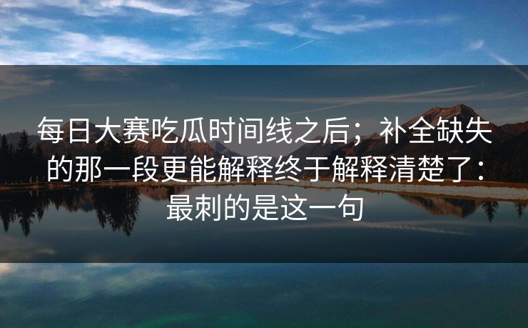 每日大赛吃瓜时间线之后；补全缺失的那一段更能解释终于解释清楚了：最刺的是这一句