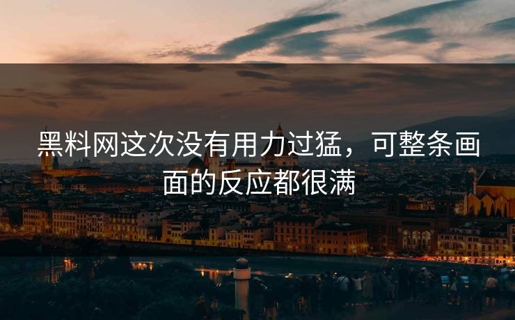 黑料网这次没有用力过猛，可整条画面的反应都很满