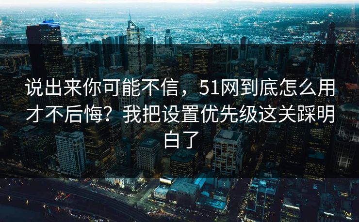 说出来你可能不信，51网到底怎么用才不后悔？我把设置优先级这关踩明白了