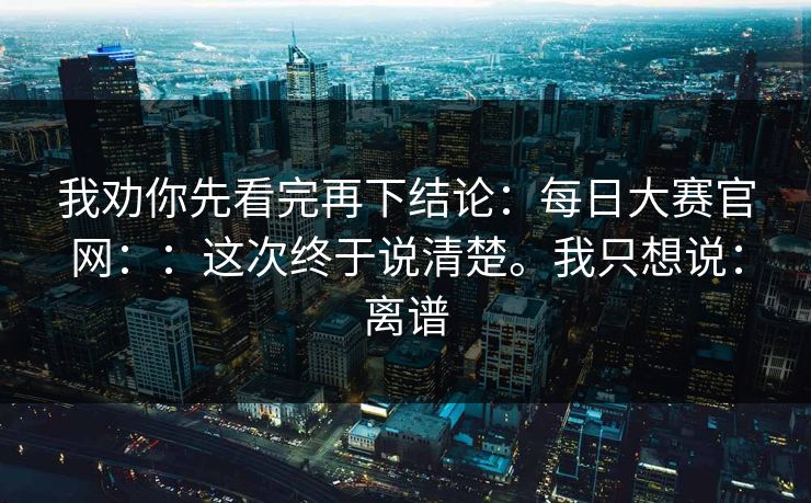 我劝你先看完再下结论：每日大赛官网：：这次终于说清楚。我只想说：离谱