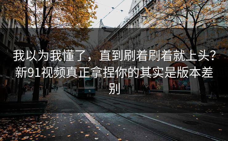 我以为我懂了，直到刷着刷着就上头？新91视频真正拿捏你的其实是版本差别