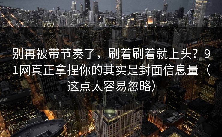 别再被带节奏了，刷着刷着就上头？91网真正拿捏你的其实是封面信息量（这点太容易忽略）