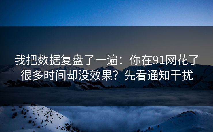 我把数据复盘了一遍：你在91网花了很多时间却没效果？先看通知干扰