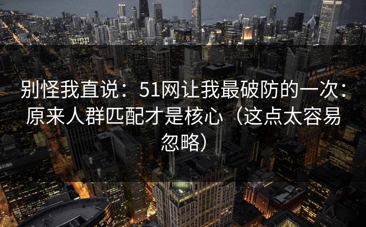 别怪我直说：51网让我最破防的一次：原来人群匹配才是核心（这点太容易忽略）