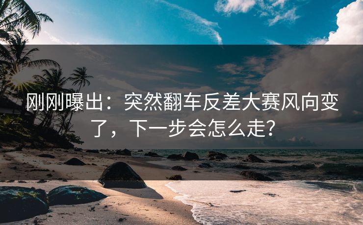 刚刚曝出：突然翻车反差大赛风向变了，下一步会怎么走？