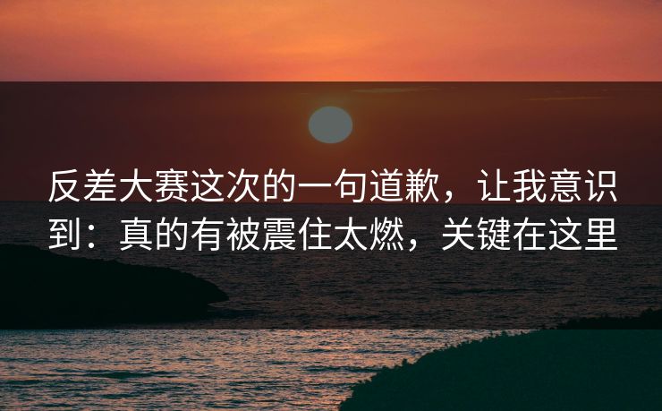 反差大赛这次的一句道歉，让我意识到：真的有被震住太燃，关键在这里