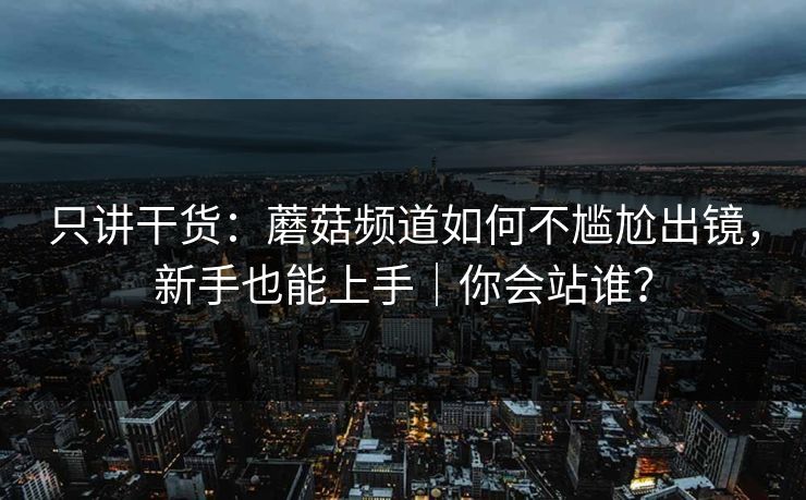 只讲干货：蘑菇频道如何不尴尬出镜，新手也能上手｜你会站谁？