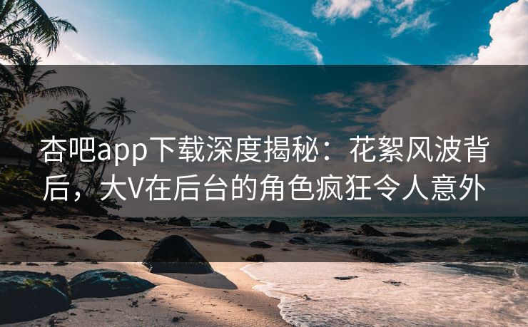 杏吧app下载深度揭秘：花絮风波背后，大V在后台的角色疯狂令人意外