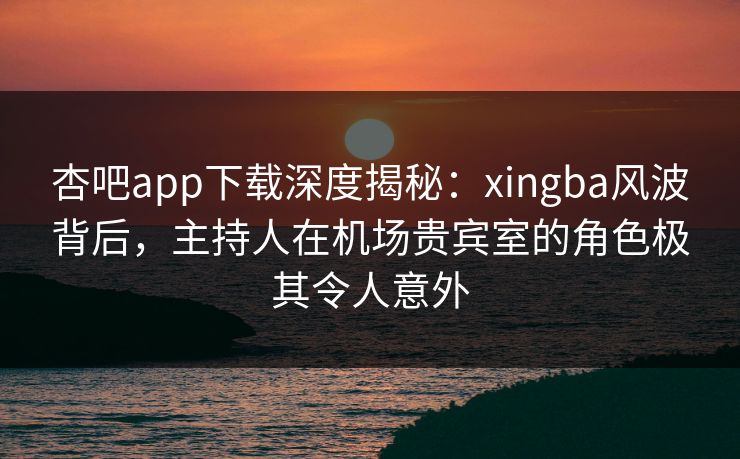 杏吧app下载深度揭秘：xingba风波背后，主持人在机场贵宾室的角色极其令人意外