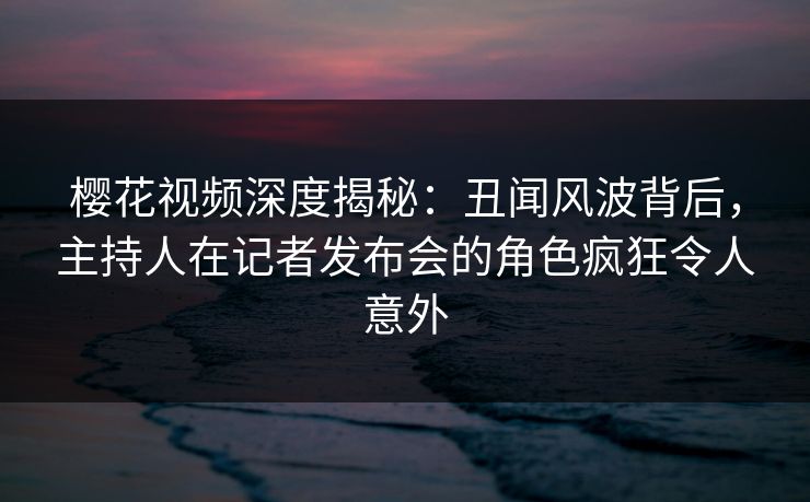 樱花视频深度揭秘:丑闻风波背后,主持人在记者发布会的角色疯狂令人意外