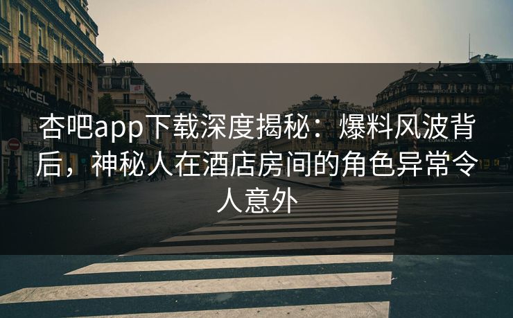 杏吧app下载深度揭秘:爆料风波背后,神秘人在酒店房间的角色异常令人意外