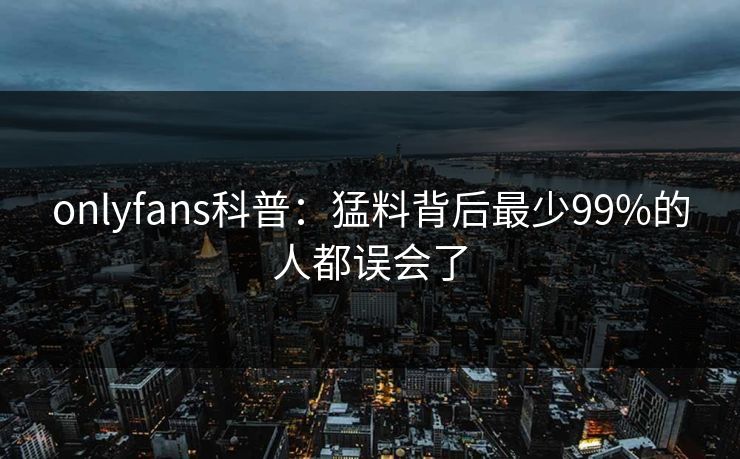 onlyfans科普：猛料背后最少99%的人都误会了