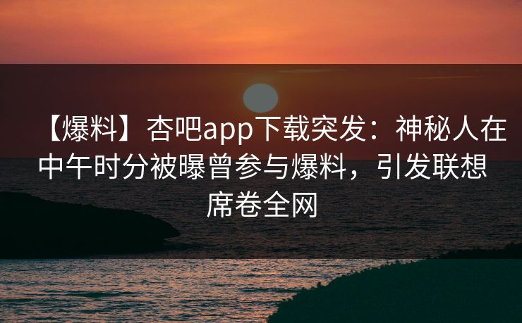 【爆料】杏吧app下载突发：神秘人在中午时分被曝曾参与爆料，引发联想席卷全网