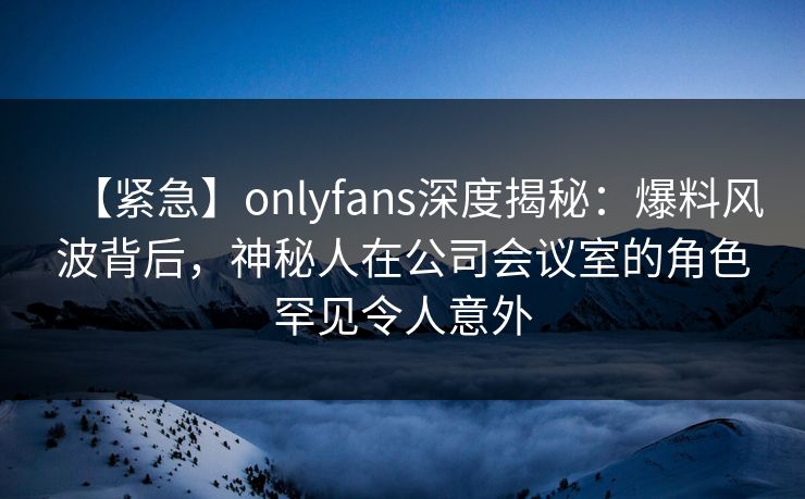 【紧急】onlyfans深度揭秘：爆料风波背后，神秘人在公司会议室的角色罕见令人意外