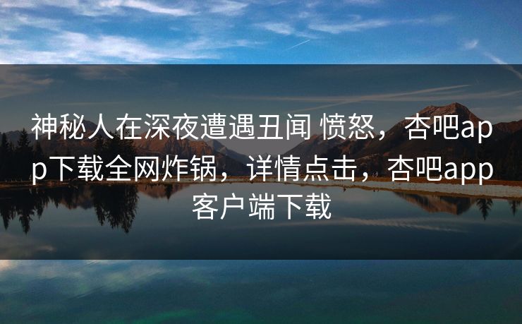 神秘人在深夜遭遇丑闻 愤怒，杏吧app下载全网炸锅，详情点击，杏吧app客户端下载