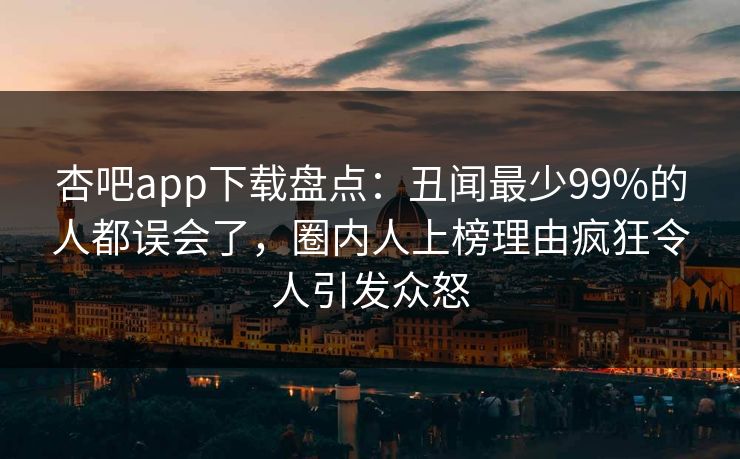 杏吧app下载盘点:丑闻最少99%的人都误会了,圈内人上榜理由疯狂令人引发众怒