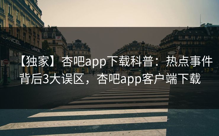 【独家】杏吧app下载科普：热点事件背后3大误区，杏吧app客户端下载