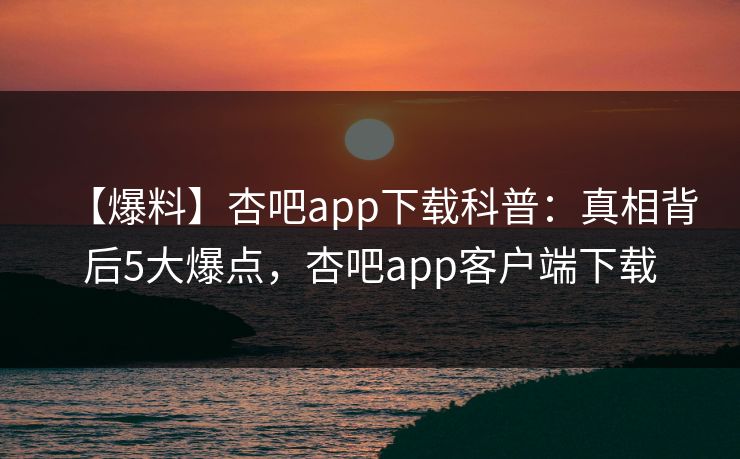 【爆料】杏吧app下载科普：真相背后5大爆点，杏吧app客户端下载