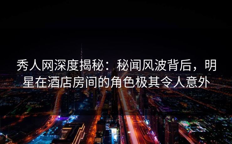 秀人网深度揭秘:秘闻风波背后,明星在酒店房间的角色极其令人意外