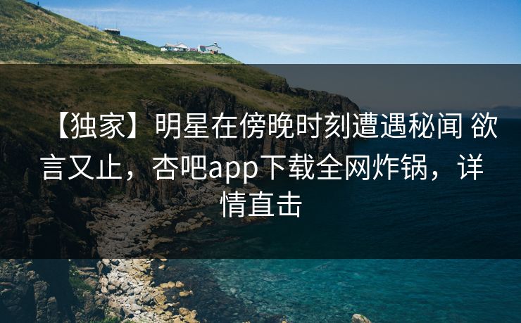 【独家】明星在傍晚时刻遭遇秘闻 欲言又止，杏吧app下载全网炸锅，详情直击