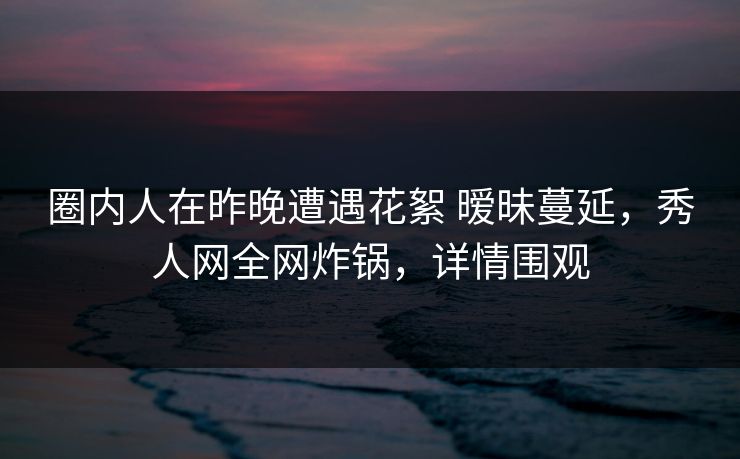 圈内人在昨晚遭遇花絮 暧昧蔓延，秀人网全网炸锅，详情围观