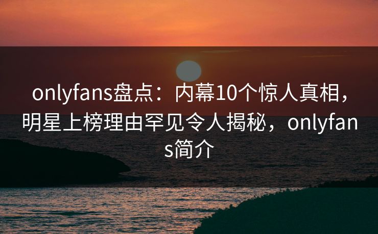 onlyfans盘点：内幕10个惊人真相，明星上榜理由罕见令人揭秘，onlyfans简介