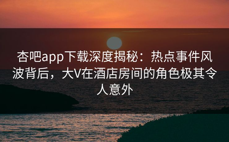 杏吧app下载深度揭秘：热点事件风波背后，大V在酒店房间的角色极其令人意外
