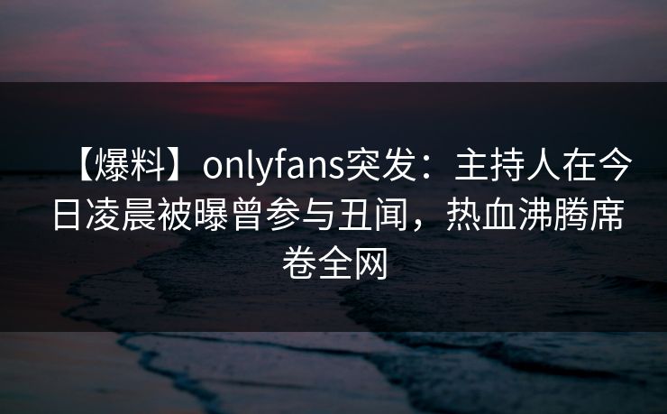 【爆料】onlyfans突发:主持人在今日凌晨被曝曾参与丑闻,热血沸腾席卷全网