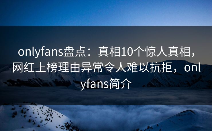 onlyfans盘点：真相10个惊人真相，网红上榜理由异常令人难以抗拒，onlyfans简介