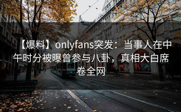 【爆料】onlyfans突发：当事人在中午时分被曝曾参与八卦，真相大白席卷全网
