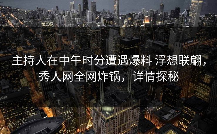 主持人在中午时分遭遇爆料 浮想联翩,秀人网全网炸锅,详情探秘